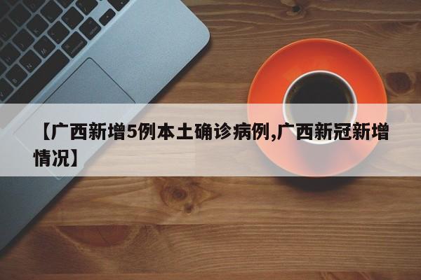 【广西新增5例本土确诊病例,广西新冠新增情况】