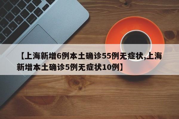 【上海新增6例本土确诊55例无症状,上海新增本土确诊5例无症状10例】