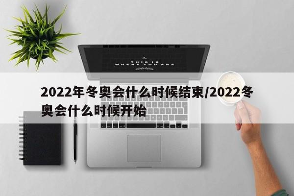 2022年冬奥会什么时候结束/2022冬奥会什么时候开始