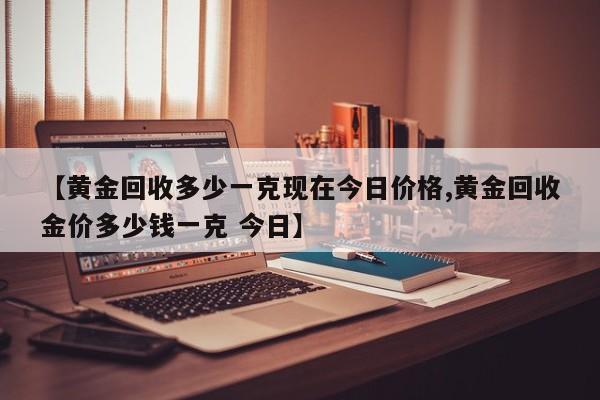 【黄金回收多少一克现在今日价格,黄金回收金价多少钱一克 今日】