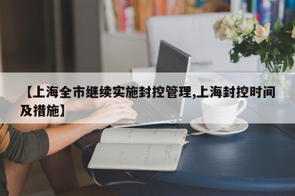 【上海全市继续实施封控管理,上海封控时间及措施】