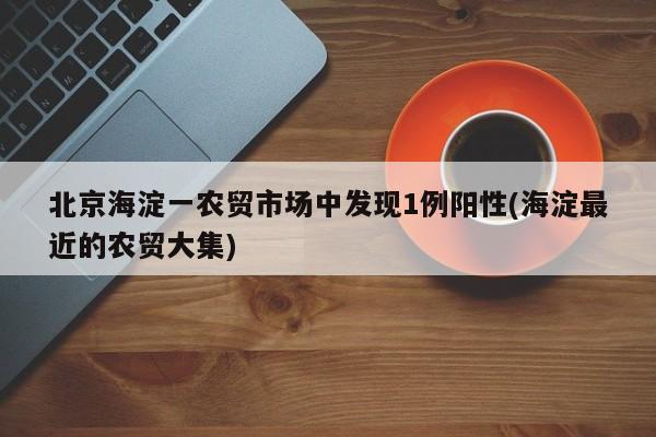 北京海淀一农贸市场中发现1例阳性(海淀最近的农贸大集)