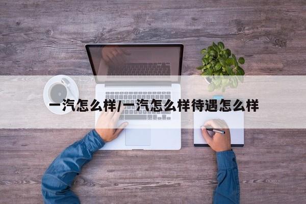 一汽怎么样/一汽怎么样待遇怎么样