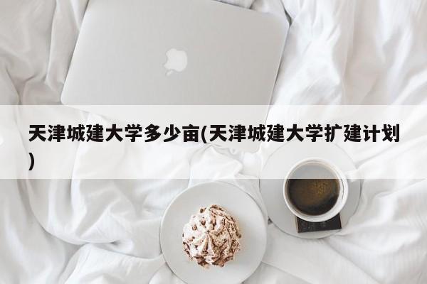 天津城建大学多少亩(天津城建大学扩建计划)