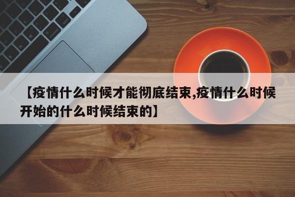 【疫情什么时候才能彻底结束,疫情什么时候开始的什么时候结束的】