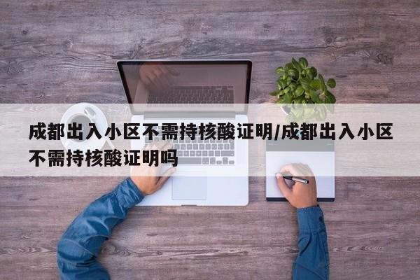 成都出入小区不需持核酸证明/成都出入小区不需持核酸证明吗