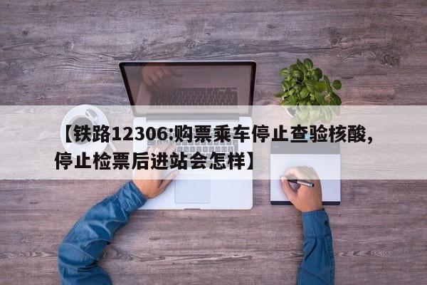 【铁路12306:购票乘车停止查验核酸,停止检票后进站会怎样】