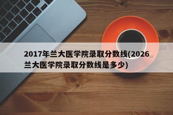 2017年兰大医学院录取分数线(2026兰大医学院录取分数线是多少)