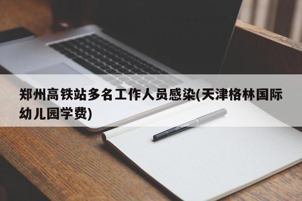 郑州高铁站多名工作人员感染(天津格林国际幼儿园学费)