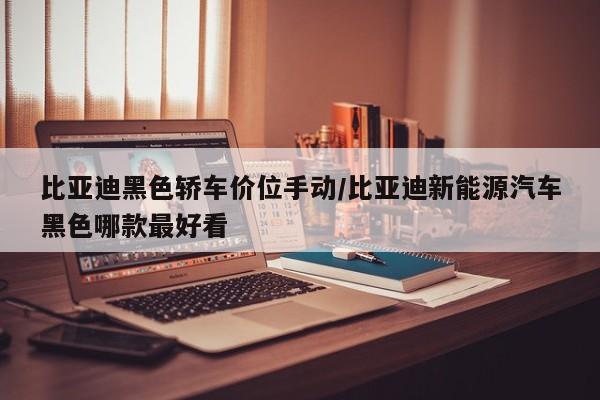 比亚迪黑色轿车价位手动/比亚迪新能源汽车黑色哪款最好看