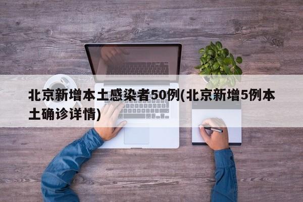 北京新增本土感染者50例(北京新增5例本土确诊详情)