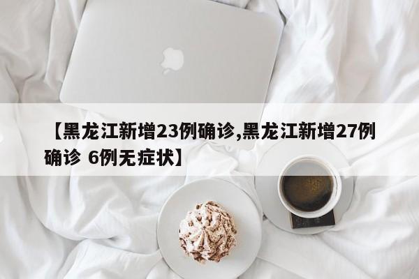 【黑龙江新增23例确诊,黑龙江新增27例确诊 6例无症状】