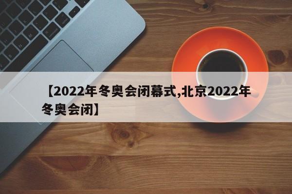 【2022年冬奥会闭幕式,北京2022年冬奥会闭】