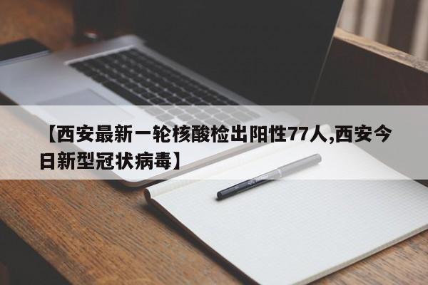 【西安最新一轮核酸检出阳性77人,西安今日新型冠状病毒】