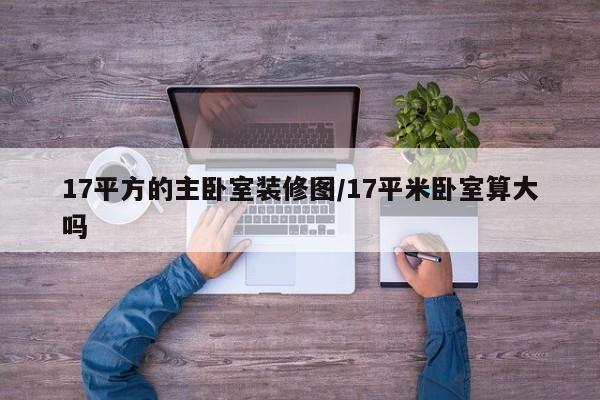 17平方的主卧室装修图/17平米卧室算大吗