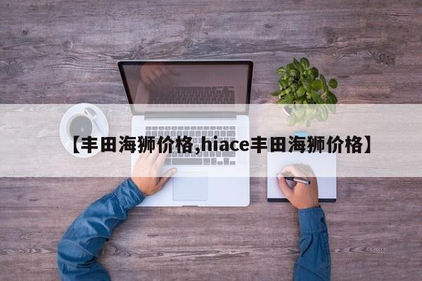 【丰田海狮价格,hiace丰田海狮价格】