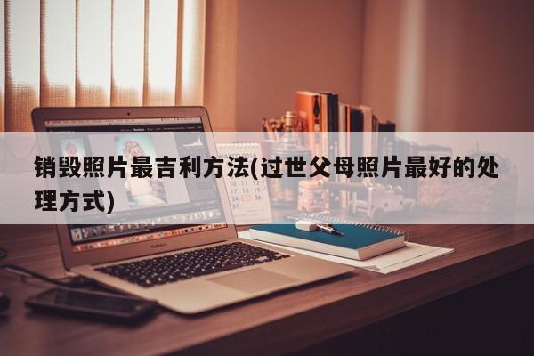 销毁照片最吉利方法(过世父母照片最好的处理方式)