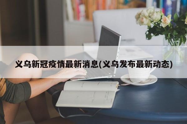 义乌新冠疫情最新消息(义乌发布最新动态)