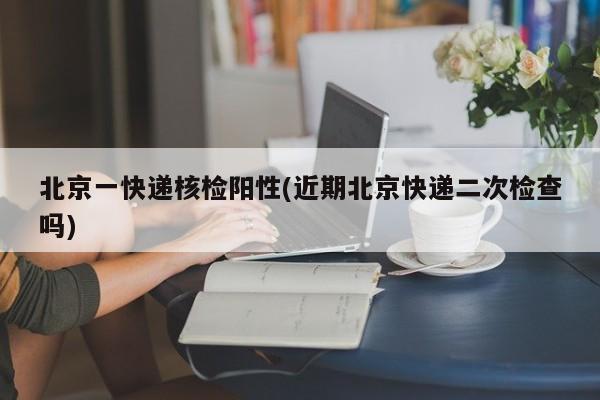 北京一快递核检阳性(近期北京快递二次检查吗)
