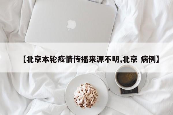 【北京本轮疫情传播来源不明,北京 病例】