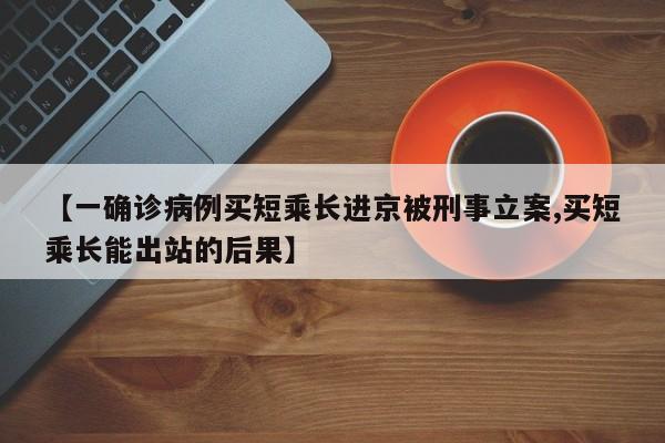 【一确诊病例买短乘长进京被刑事立案,买短乘长能出站的后果】