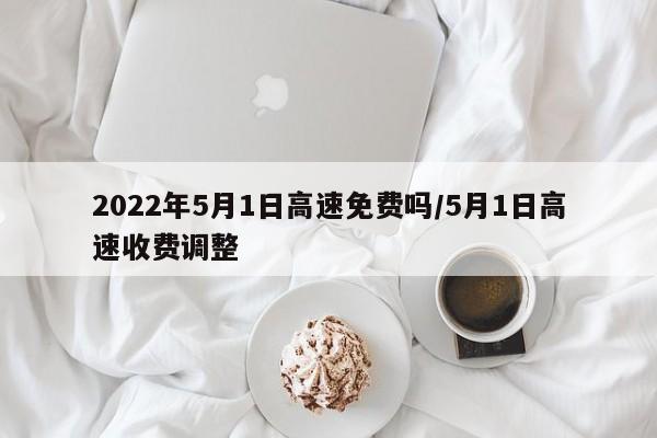 2022年5月1日高速免费吗/5月1日高速收费调整