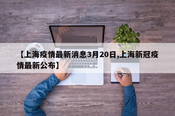 【上海疫情最新消息3月20日,上海新冠疫情最新公布】