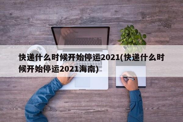 快递什么时候开始停运2021(快递什么时候开始停运2021海南)