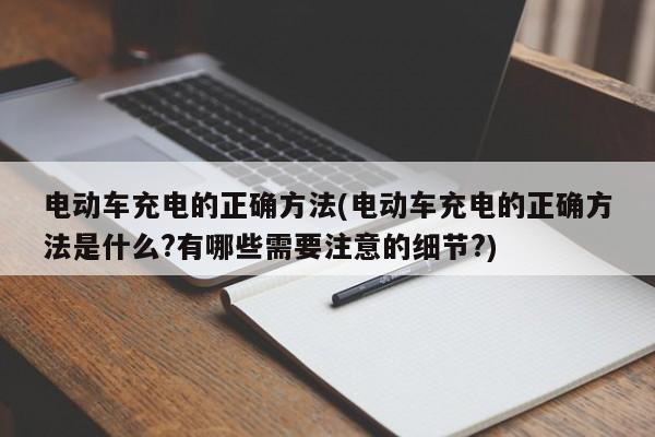 电动车充电的正确方法(电动车充电的正确方法是什么?有哪些需要注意的细节?)