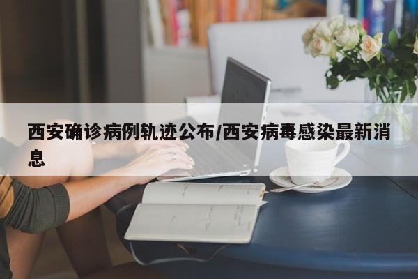 西安确诊病例轨迹公布/西安病毒感染最新消息