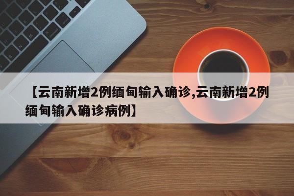 【云南新增2例缅甸输入确诊,云南新增2例缅甸输入确诊病例】
