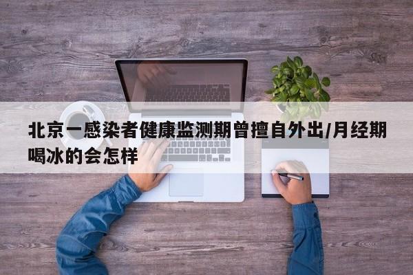 北京一感染者健康监测期曾擅自外出/月经期喝冰的会怎样