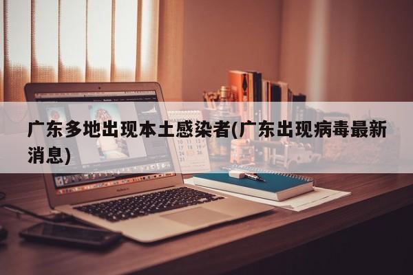 广东多地出现本土感染者(广东出现病毒最新消息)