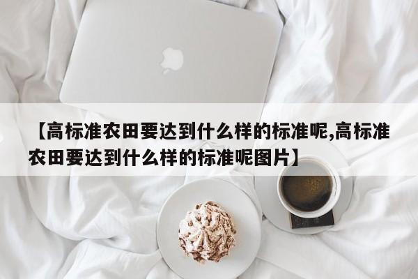 【高标准农田要达到什么样的标准呢,高标准农田要达到什么样的标准呢图片】