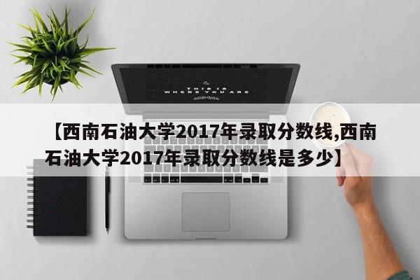 【西南石油大学2017年录取分数线,西南石油大学2017年录取分数线是多少】