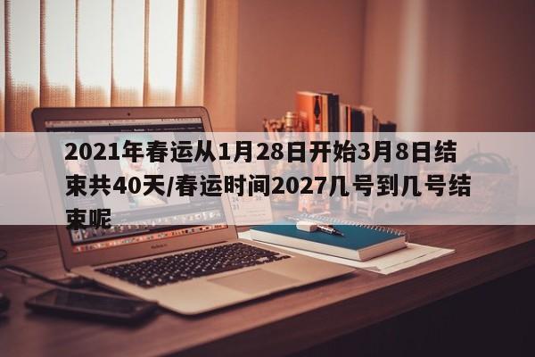 2021年春运从1月28日开始3月8日结束共40天/春运时间2027几号到几号结束呢