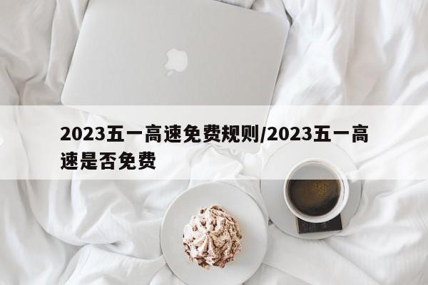 2023五一高速免费规则/2023五一高速是否免费