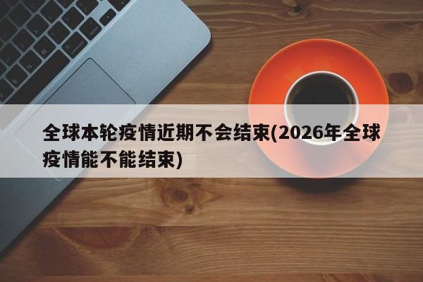 全球本轮疫情近期不会结束(2026年全球疫情能不能结束)