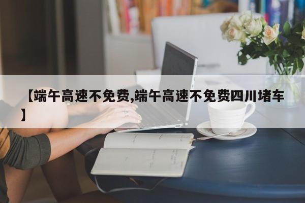 【端午高速不免费,端午高速不免费四川堵车】