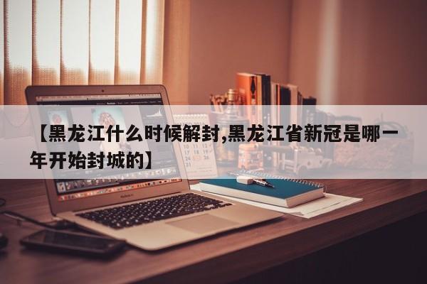 【黑龙江什么时候解封,黑龙江省新冠是哪一年开始封城的】