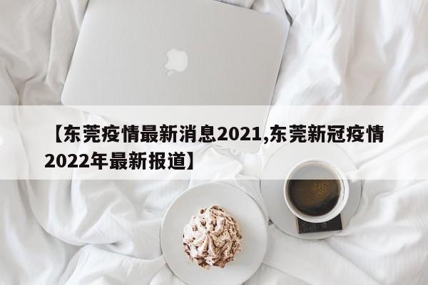 【东莞疫情最新消息2021,东莞新冠疫情2022年最新报道】