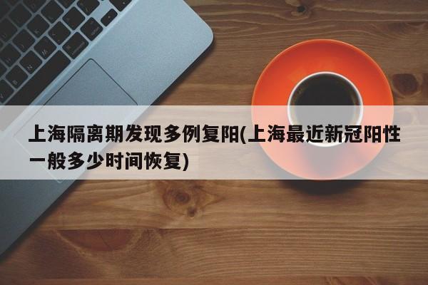 上海隔离期发现多例复阳(上海最近新冠阳性一般多少时间恢复)