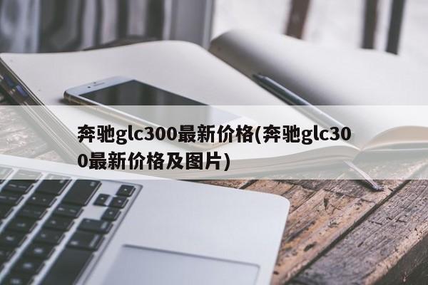 奔驰glc300最新价格(奔驰glc300最新价格及图片)