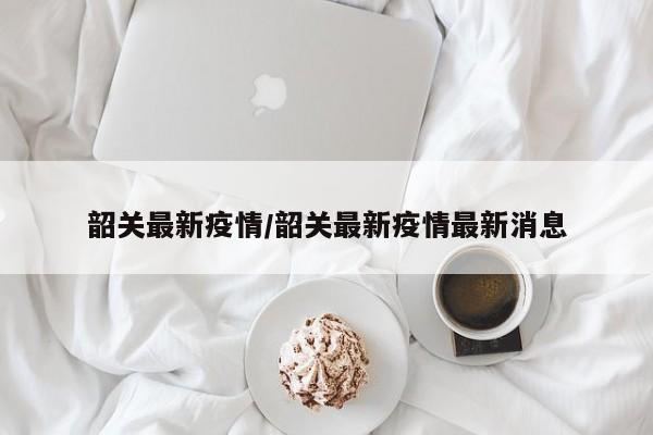 韶关最新疫情/韶关最新疫情最新消息
