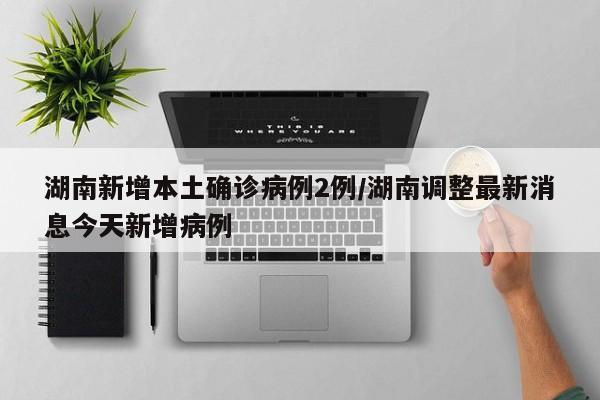 湖南新增本土确诊病例2例/湖南调整最新消息今天新增病例