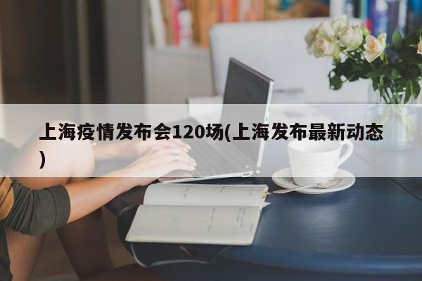 上海疫情发布会120场(上海发布最新动态)