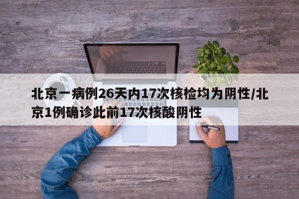 北京一病例26天内17次核检均为阴性/北京1例确诊此前17次核酸阴性
