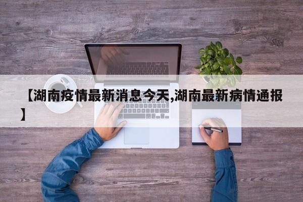 【湖南疫情最新消息今天,湖南最新病情通报】