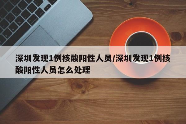 深圳发现1例核酸阳性人员/深圳发现1例核酸阳性人员怎么处理