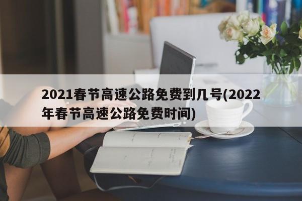 2021春节高速公路免费到几号(2022年春节高速公路免费时间)